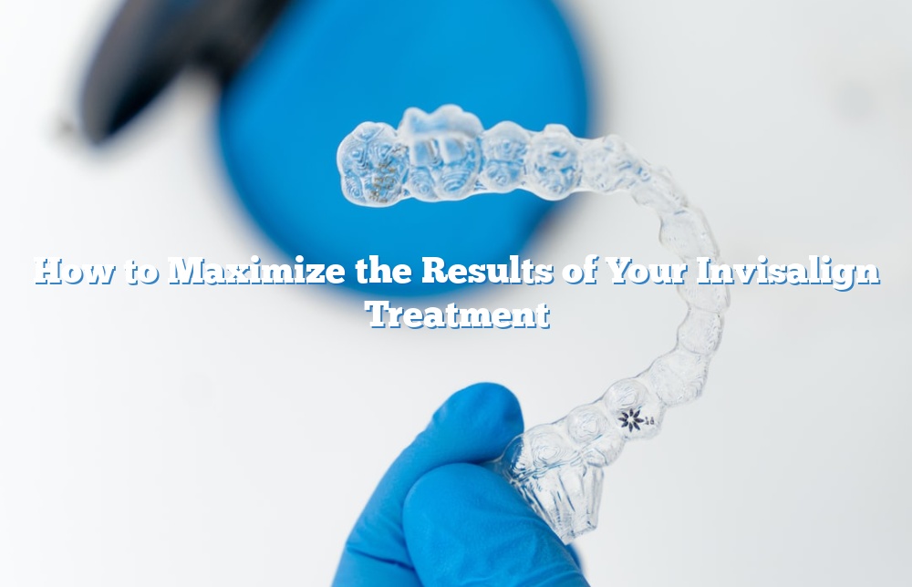 How to Maximize the Results of Your Invisalign Treatment
